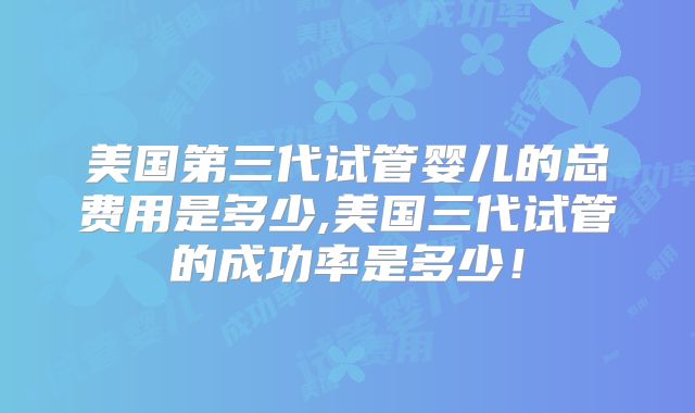 美国第三代试管婴儿的总费用是多少,美国三代试管的成功率是多少！