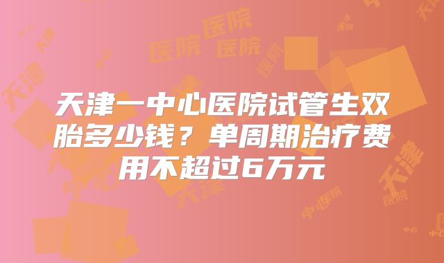 天津一中心医院试管生双胎多少钱？单周期治疗费用不超过6万元