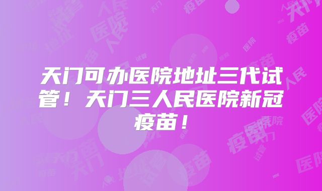 天门可办医院地址三代试管!天门三人民医院新冠疫苗!