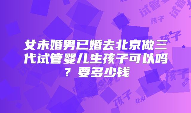 女未婚男已婚去北京做三代试管婴儿生孩子可以吗？要多少钱