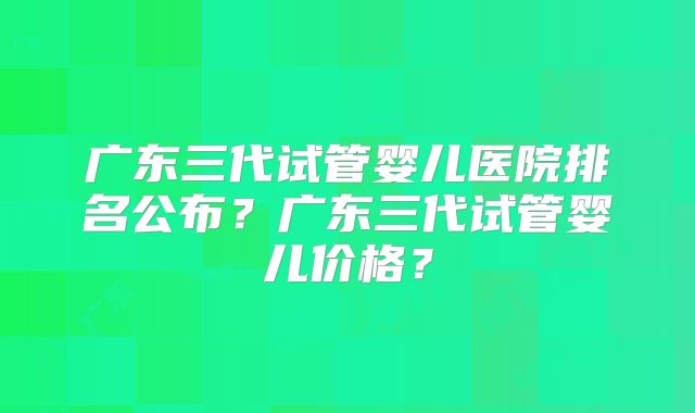 广东三代试管婴儿医院排名公布？广东三代试管婴儿价格？