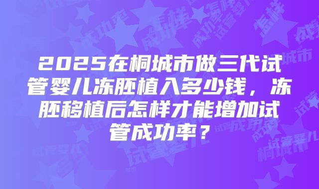 2025在桐城市做三代试管婴儿冻胚植入多少钱,冻胚移植后怎样才能增加试管成功率?