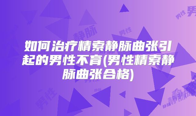 如何治疗精索静脉曲张引起的男性不育(男性精索静脉曲张合格)