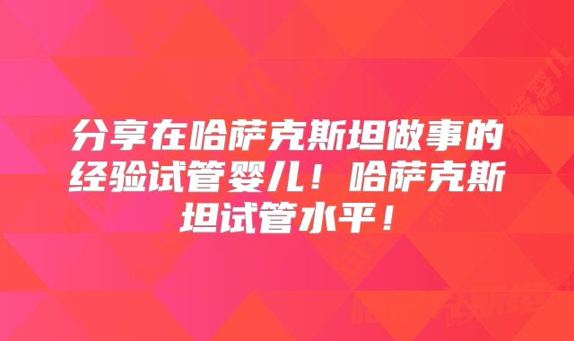 分享在哈萨克斯坦做事的经验试管婴儿！哈萨克斯坦试管水平！