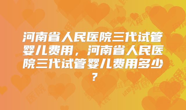 河南省人民医院三代试管婴儿费用,河南省人民医院三代试管婴儿费用多少?