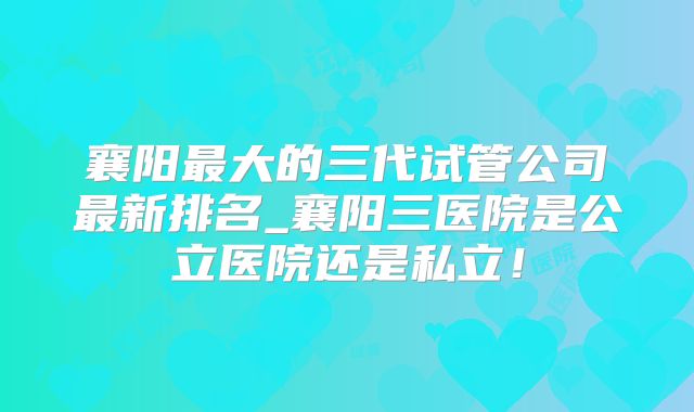 襄阳最大的三代试管公司最新排名_襄阳三医院是公立医院还是私立!