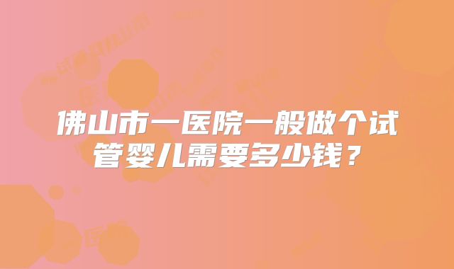 佛山市一医院一般做个试管婴儿需要多少钱？