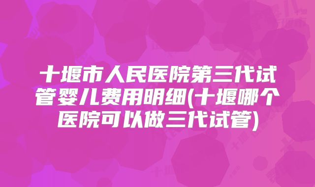 十堰市人民医院第三代试管婴儿费用明细(十堰哪个医院可以做三代试管)