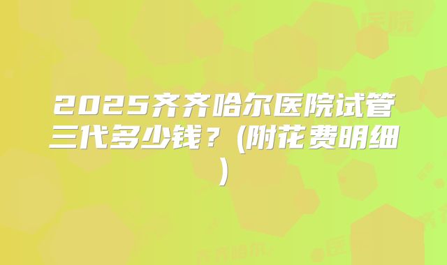 2025齐齐哈尔医院试管三代多少钱？(附花费明细)