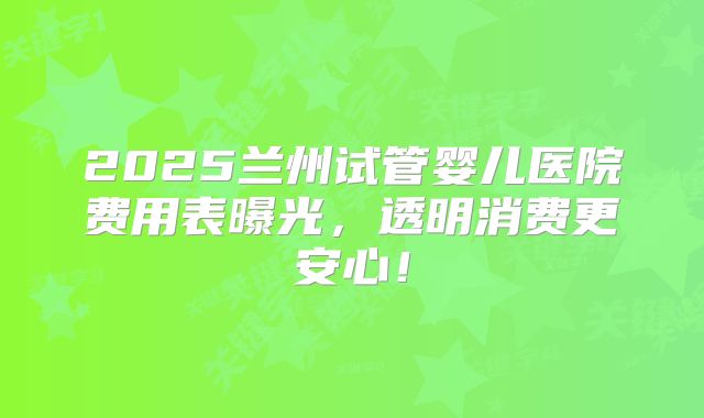 2025兰州试管婴儿医院费用表曝光,透明消费更安心!