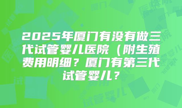 2025年厦门有没有做三代试管婴儿医院（附生殖费用明细？厦门有第三代试管婴儿？