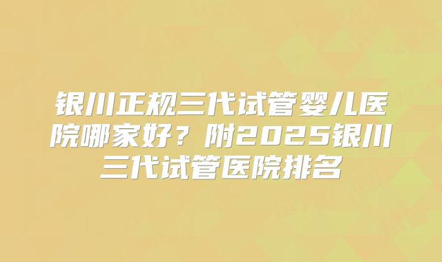 银川正规三代试管婴儿医院哪家好？附2025银川三代试管医院排名