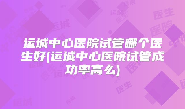 运城中心医院试管哪个医生好(运城中心医院试管成功率高么)