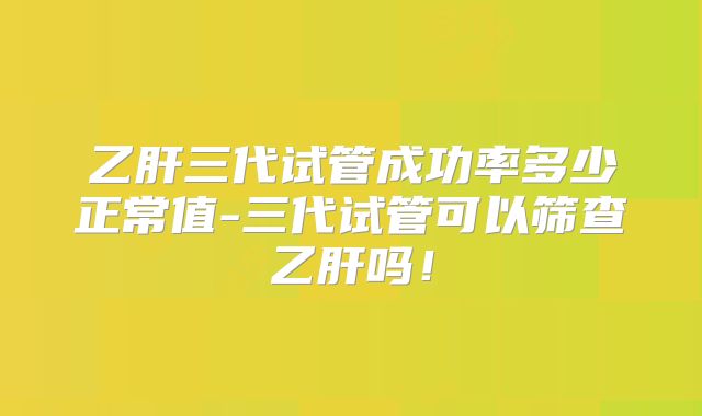 乙肝三代试管成功率多少正常值-三代试管可以筛查乙肝吗！