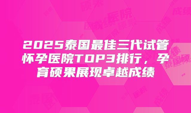2025泰国最佳三代试管怀孕医院TOP3排行，孕育硕果展现卓越成绩