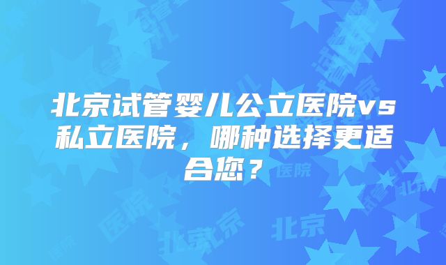 北京试管婴儿公立医院vs私立医院，哪种选择更适合您？