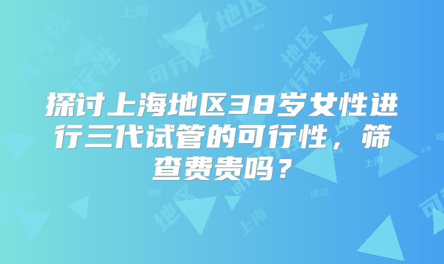探讨上海地区38岁女性进行三代试管的可行性,筛查费贵吗?