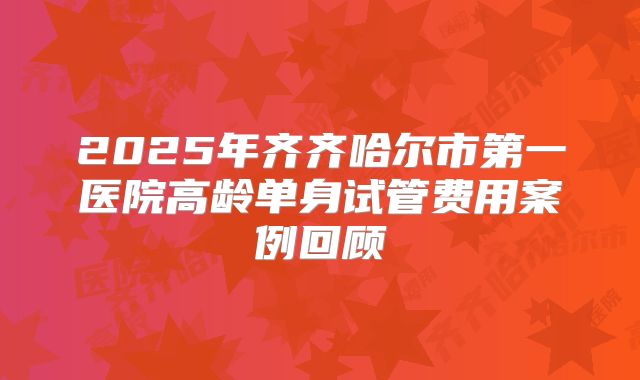 2025年齐齐哈尔市第一医院高龄单身试管费用案例回顾