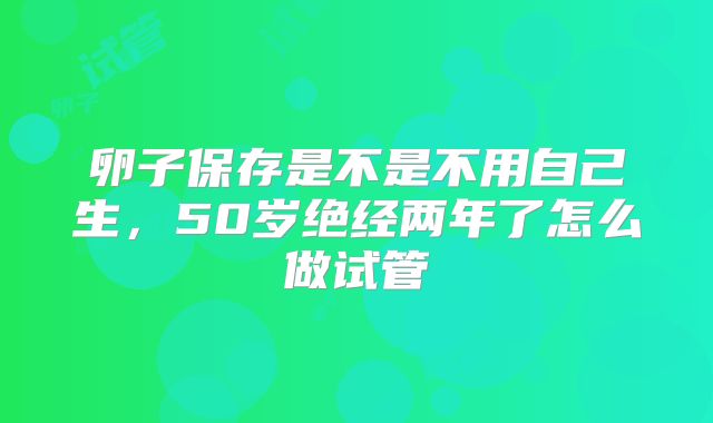 卵子保存是不是不用自己生，50岁绝经两年了怎么做试管