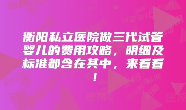 衡阳私立医院做三代试管婴儿的费用攻略，明细及标准都含在其中，来看看！