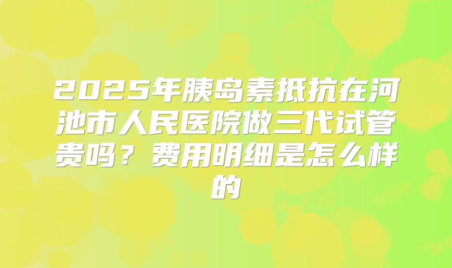 2025年胰岛素抵抗在河池市人民医院做三代试管贵吗?费用明细是怎么样的