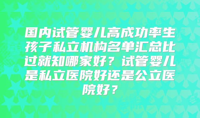 国内试管婴儿高成功率生孩子私立机构名单汇总比过就知哪家好?试管婴儿是私立医院好还是公立医院好?