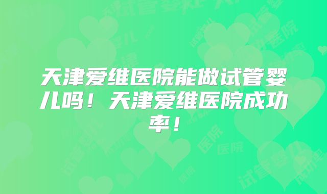 天津爱维医院能做试管婴儿吗！天津爱维医院成功率！