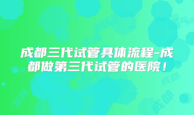 成都三代试管具体流程-成都做第三代试管的医院！