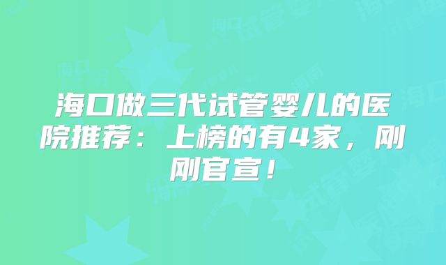 海口做三代试管婴儿的医院推荐：上榜的有4家，刚刚官宣！