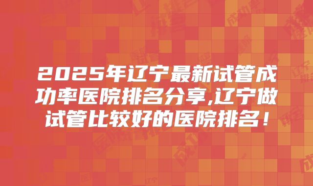 2025年辽宁最新试管成功率医院排名分享,辽宁做试管比较好的医院排名!