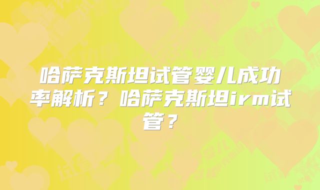 哈萨克斯坦试管婴儿成功率解析？哈萨克斯坦irm试管？