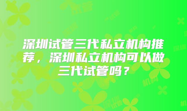 深圳试管三代私立机构推荐，深圳私立机构可以做三代试管吗？