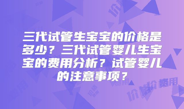 三代试管生宝宝的价格是多少？三代试管婴儿生宝宝的费用分析？试管婴儿的注意事项？