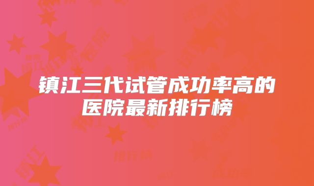 镇江三代试管成功率高的医院最新排行榜