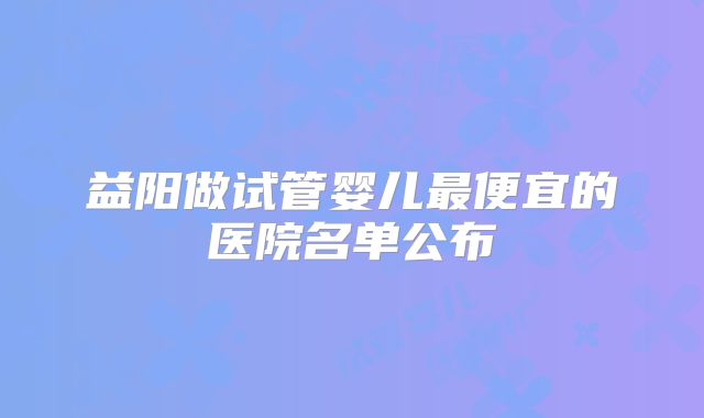 益阳做试管婴儿最便宜的医院名单公布