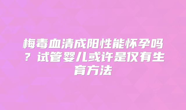 梅毒血清成阳性能怀孕吗?试管婴儿或许是仅有生育方法
