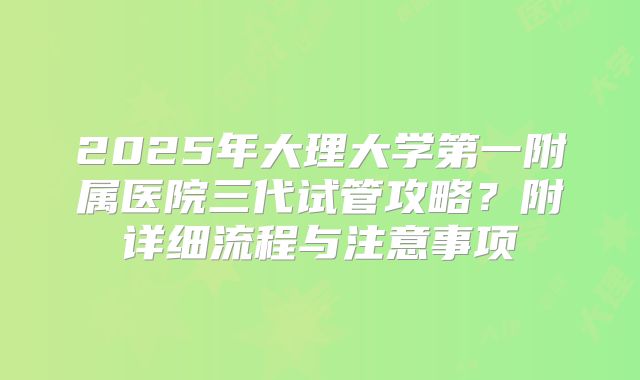 2025年大理大学第一附属医院三代试管攻略?附详细流程与注意事项