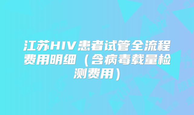 江苏HIV患者试管全流程费用明细(含病毒载量检测费用)