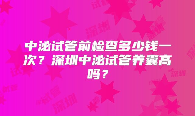 中泌试管前检查多少钱一次?深圳中泌试管养囊高吗?