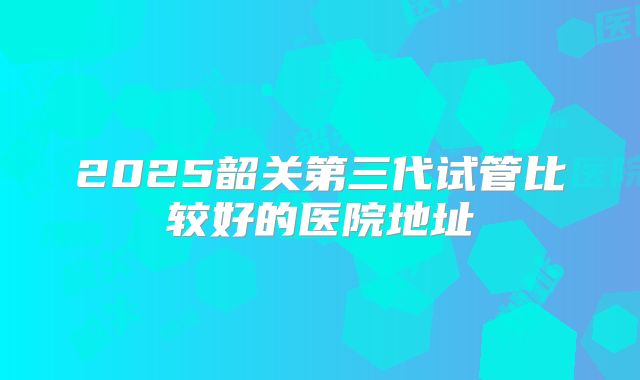2025韶关第三代试管比较好的医院地址