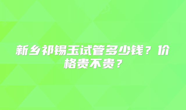 新乡祁锡玉试管多少钱?价格贵不贵?