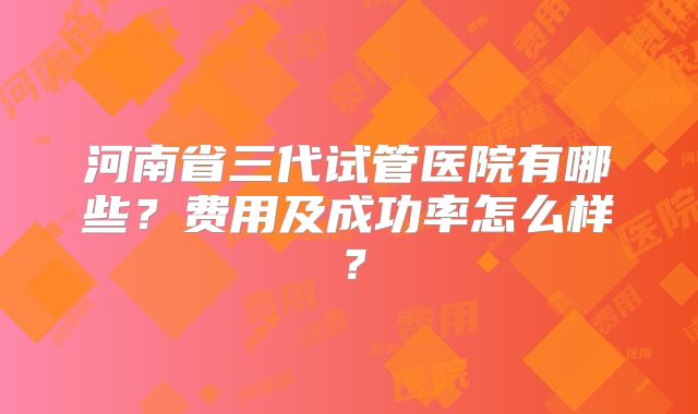 河南省三代试管医院有哪些？费用及成功率怎么样？