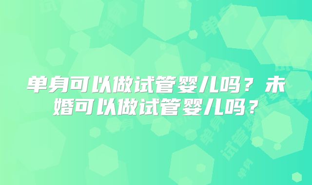 单身可以做试管婴儿吗？未婚可以做试管婴儿吗？