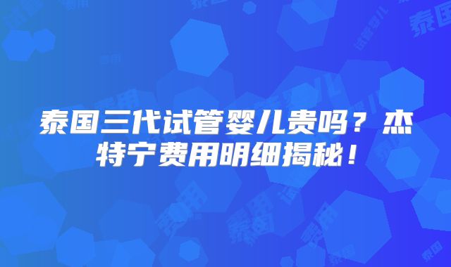 泰国三代试管婴儿贵吗?杰特宁费用明细揭秘!