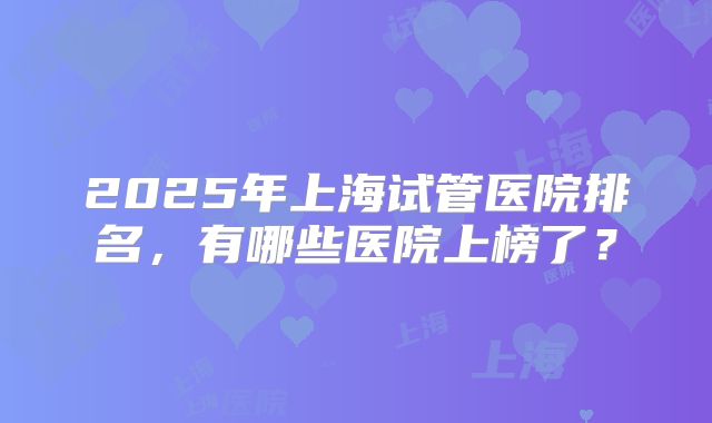 2025年上海试管医院排名,有哪些医院上榜了?