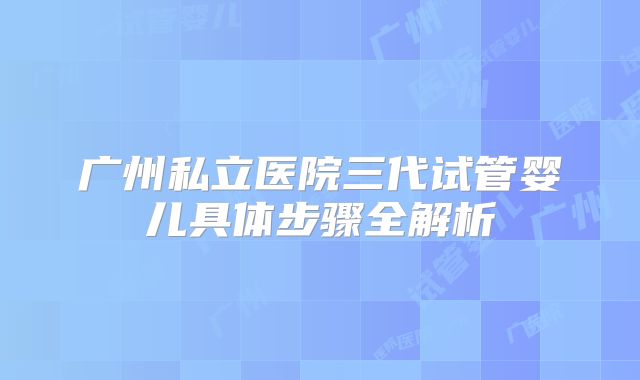 广州私立医院三代试管婴儿具体步骤全解析