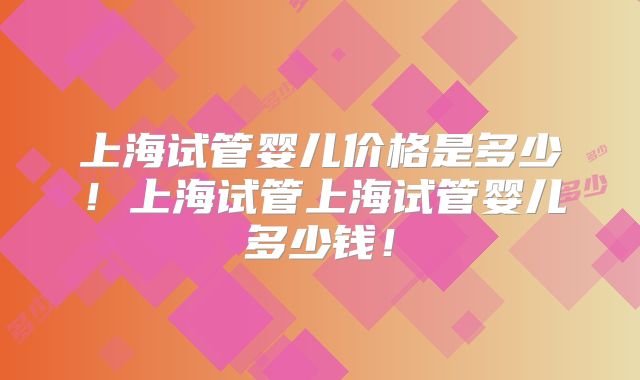 上海试管婴儿价格是多少！上海试管上海试管婴儿多少钱！