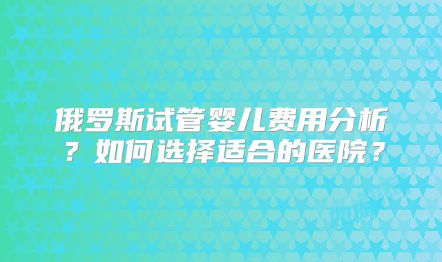 俄罗斯试管婴儿费用分析?如何选择适合的医院?