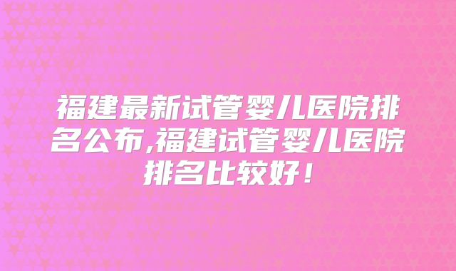 福建最新试管婴儿医院排名公布,福建试管婴儿医院排名比较好！