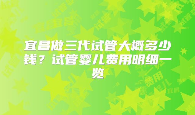 宜昌做三代试管大概多少钱？试管婴儿费用明细一览